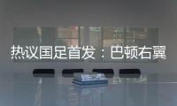 热议国足首发：巴顿右翼卫挺考验体能，“日本四队”可不会留情
