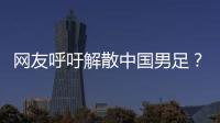 网友呼吁解散中国男足？且慢	！一定要小心解散的危害性不可估量！