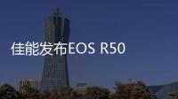 佳能发布EOS R50 V创意视频机 支持6K超采样售价4799元起