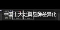 中国十大灶具品牌差异化发展才是新出路