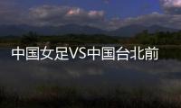 中国女足VS中国台北前瞻：历史交战绝对优势，力争26战全胜
