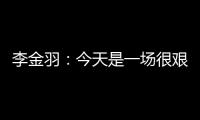 李金羽：今天是一场很艰苦的比赛�，最后10分钟我们顶住了压力