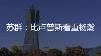 苏群�：比卢普斯看重杨瀚森的全面发挥 让他想起了老萨博尼斯