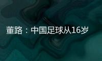 董路：中国足球从16岁开始可期待赢日本 赢日本比学日本简单多了