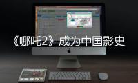 《哪吒2》成为中国影史首部观影人次破3亿电影