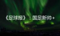 《足球报》：国足新帅+国足名单本周内同时揭晓