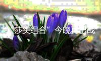 “莎头组合”今晚再出战，孙颖莎�：全力以赴展现最好水平