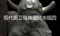 现代厨卫强势登陆央视四大频道 开启品牌里程碑