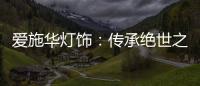 爱施华灯饰：传承绝世之美，开启惊艳四海的家居新时尚