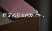 国足VS日本首发出炉，久帅两处用人引发巨大争议	，恐被日本队打花