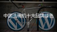 中国洗碗机十大品牌绿色改造要顺应市场