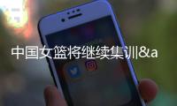 中国女篮将继续集训&7月初迎海口和长沙2站热身赛 冲刺备战亚洲杯