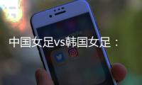 中国女足vs韩国女足：王霜领衔，李梦雯、吴海燕
、张馨出战