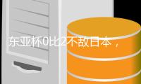 东亚杯0比2不敌日本，国足代理主帅称看到一些新变化