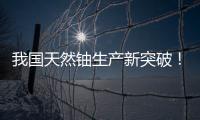 我国天然铀生产新突破！“国铀一号”成功生产下线“第一桶铀”