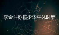 李金斗称杨少华午休时辞世，安详无痛苦�，小儿子杨议被批消费老爹
