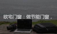 欧宅门窗：做节能门窗，共建“绿色建筑”发展