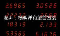 澎湃
：杨明洋有望首发战巴林	，锋线两人消耗大可能会有调整