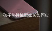 孩子热性惊厥家长如何应对？这些处理方法要记住