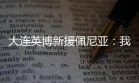 大连英博新援佩尼亚：我现在是百分百状态，能很好地帮助球队