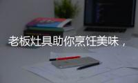 老板灶具助你烹饪美味，治愈“快节奏综合征”