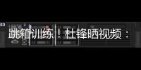 跳箱训练！杜锋晒视频：全力备战全运中！小伙子们再接再厉
